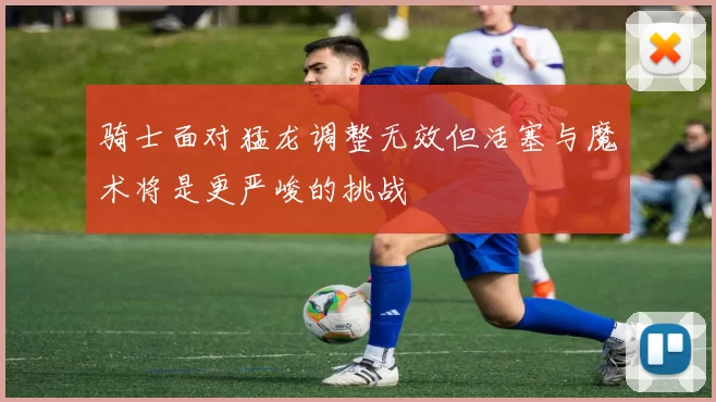 骑士面对猛龙调整无效但活塞与魔术将是更严峻的挑战