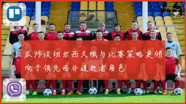 瓜帅谈切尔西天赋与比赛策略更倾向于领先而非追赶者角色
