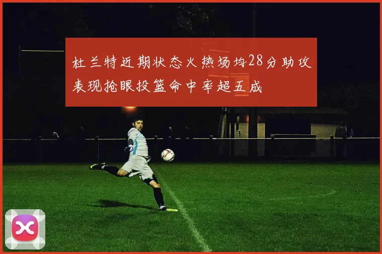 杜兰特近期状态火热场均28分助攻表现抢眼投篮命中率超五成