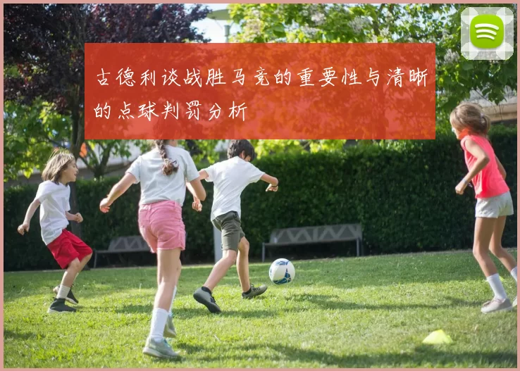 古德利谈战胜马竞的重要性与清晰的点球判罚分析