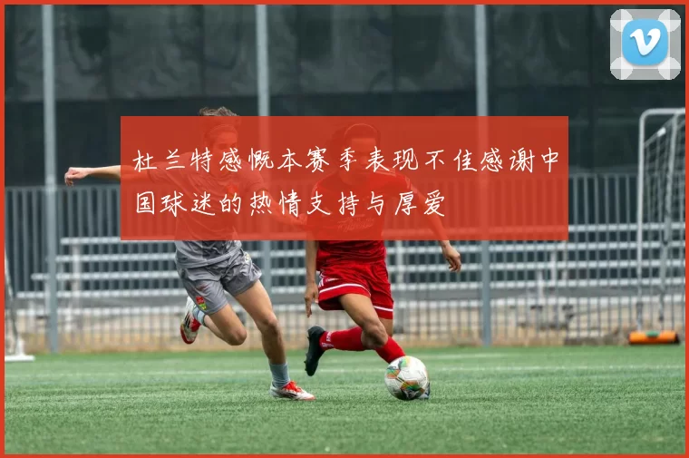 杜兰特感慨本赛季表现不佳感谢中国球迷的热情支持与厚爱