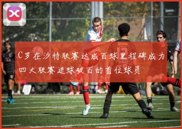 C罗在沙特联赛达成百球里程碑成为四大联赛进球破百的首位球员