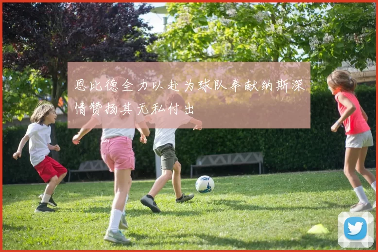恩比德全力以赴为球队奉献纳斯深情赞扬其无私付出