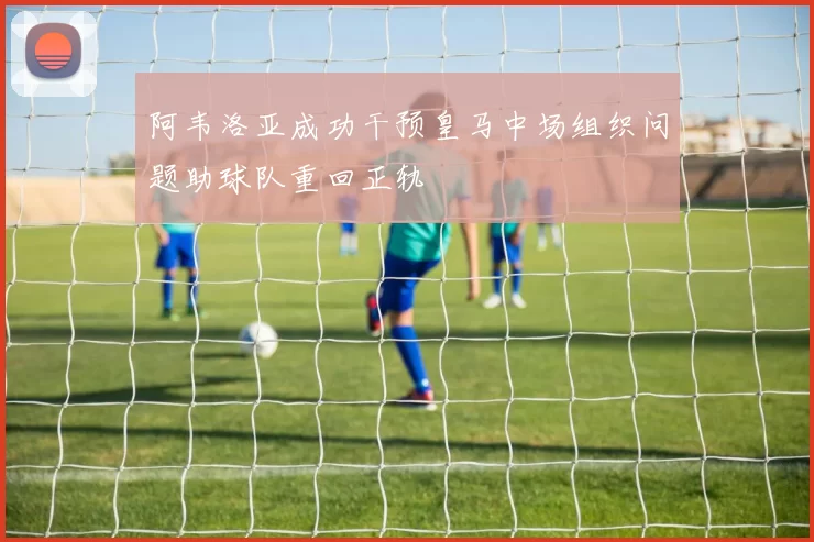 阿韦洛亚成功干预皇马中场组织问题助球队重回正轨