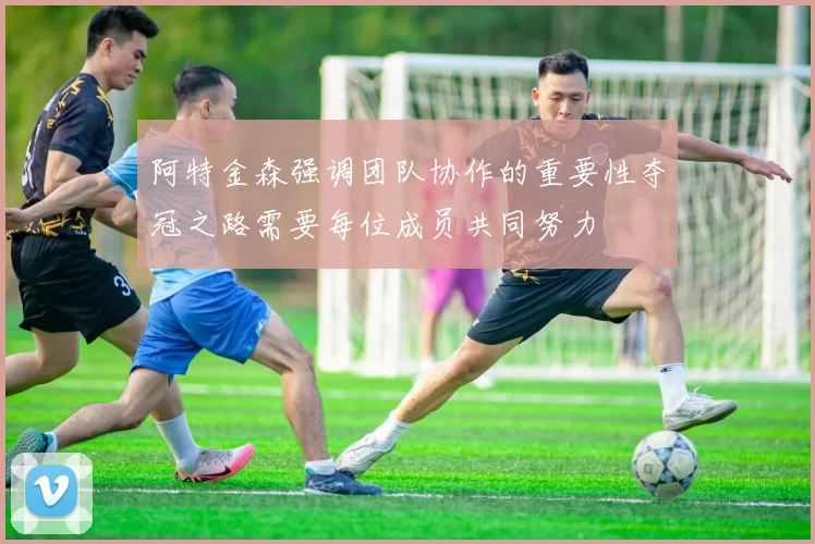 阿特金森强调团队协作的重要性夺冠之路需要每位成员共同努力