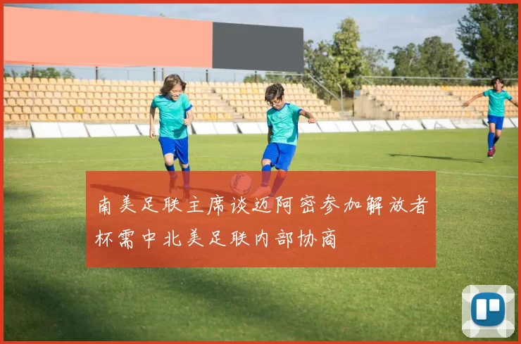 南美足联主席谈迈阿密参加解放者杯需中北美足联内部协商
