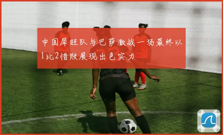 中国犀旺队与巴萨激战一场最终以1比2惜败展现出色实力