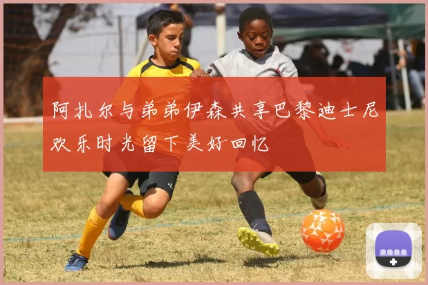 阿扎尔与弟弟伊森共享巴黎迪士尼欢乐时光留下美好回忆