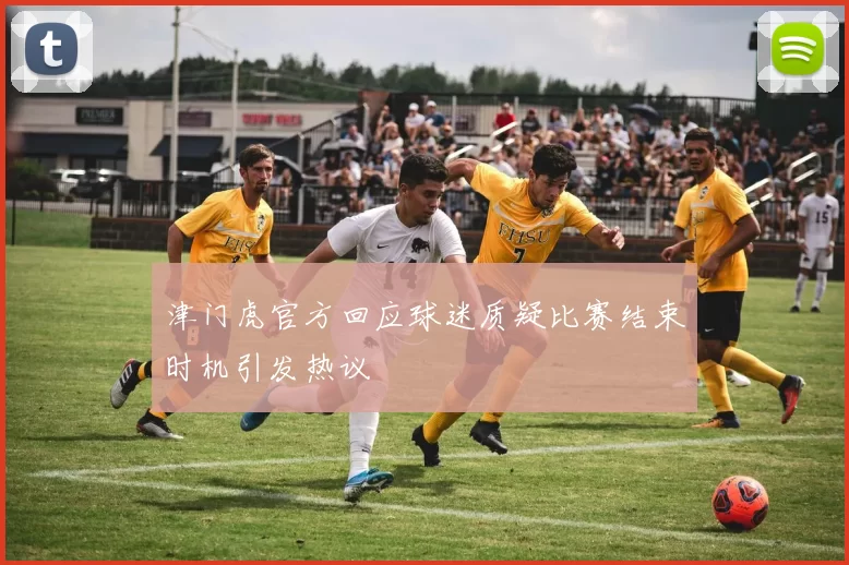 津门虎官方回应球迷质疑比赛结束时机引发热议