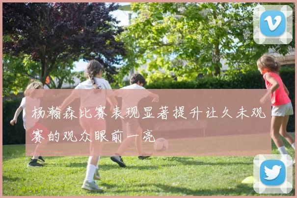 杨瀚森比赛表现显著提升让久未观赛的观众眼前一亮