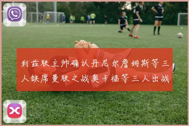 利兹联主帅确认丹尼尔詹姆斯等三人缺席曼联之战奥卡福等三人出战存疑