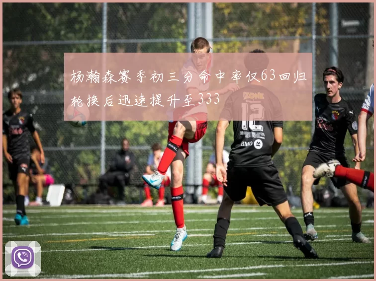杨瀚森赛季初三分命中率仅63回归轮换后迅速提升至333