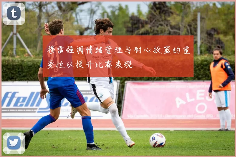 穆雷强调情绪管理与耐心投篮的重要性以提升比赛表现