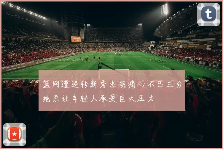 篮网遭逆转新秀杰明痛心不已三分绝杀让年轻人承受巨大压力
