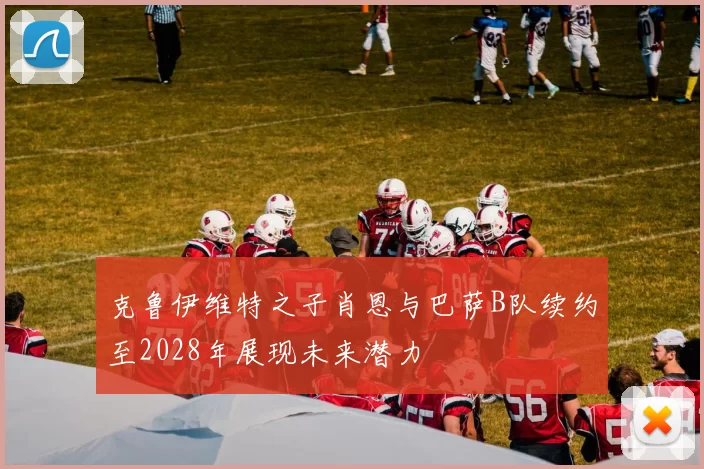 克鲁伊维特之子肖恩与巴萨B队续约至2028年展现未来潜力