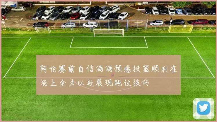 阿伦赛前自信满满预感投篮顺利在场上全力以赴展现跑位技巧