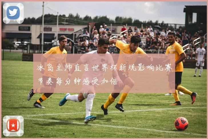 冰岛主帅直言世界杯新规影响比赛节奏每分钟感受加倍