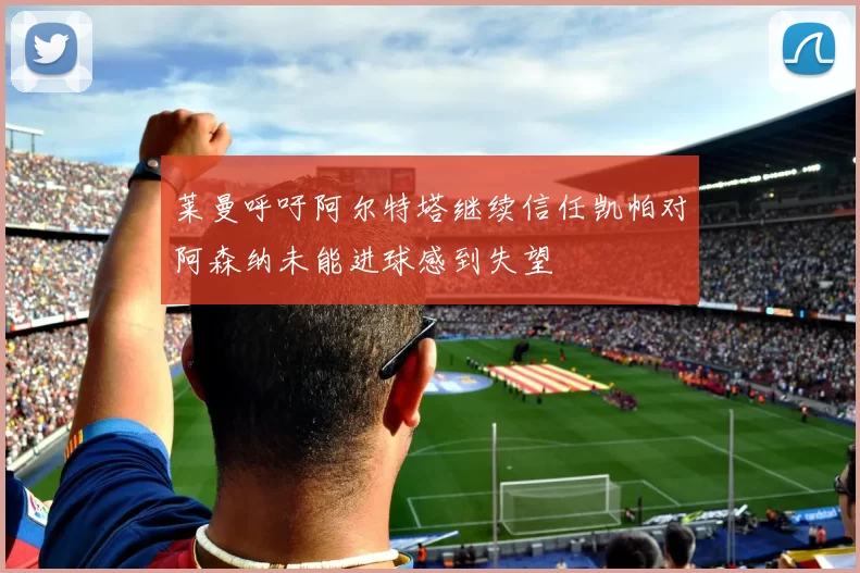 莱曼呼吁阿尔特塔继续信任凯帕对阿森纳未能进球感到失望