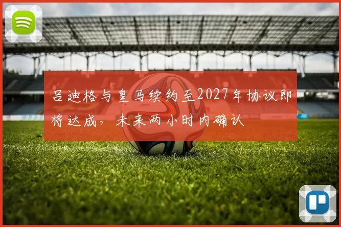 吕迪格与皇马续约至2027年协议即将达成，未来两小时内确认