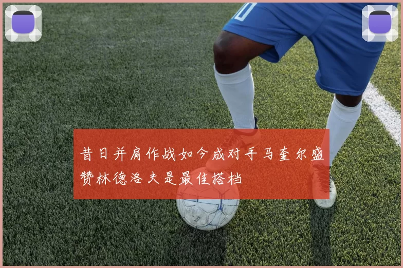 昔日并肩作战如今成对手马奎尔盛赞林德洛夫是最佳搭档