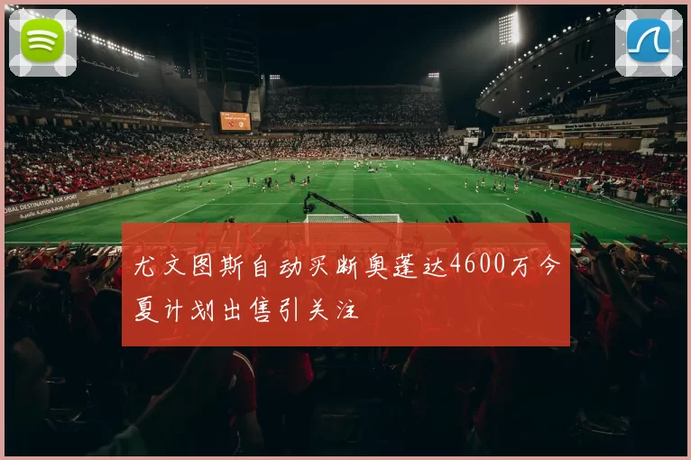 尤文图斯自动买断奥蓬达4600万今夏计划出售引关注